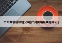 广州黄埔区块链公司[广州黄埔区块链中心]