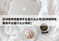 区块链跨境服务平台是什么公司[区块链跨境服务平台是什么公司的]