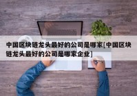 中国区块链龙头最好的公司是哪家[中国区块链龙头最好的公司是哪家企业]