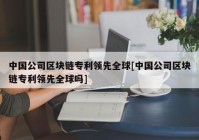 中国公司区块链专利领先全球[中国公司区块链专利领先全球吗]